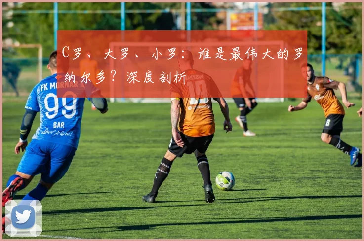 C罗、大罗、小罗：谁是最伟大的罗纳尔多？深度剖析