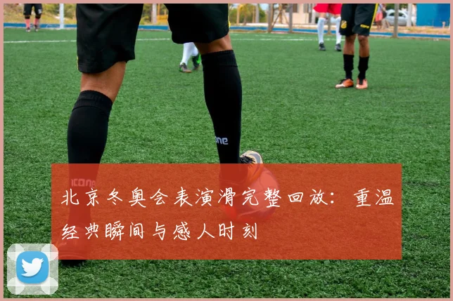 北京冬奥会表演滑完整回放：重温经典瞬间与感人时刻