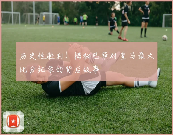 历史性胜利！揭秘巴萨对皇马最大比分纪录的背后故事