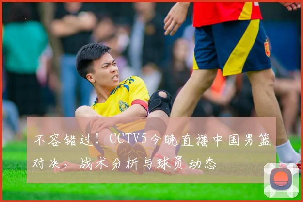 不容错过！CCTV5今晚直播中国男篮对决，战术分析与球员动态