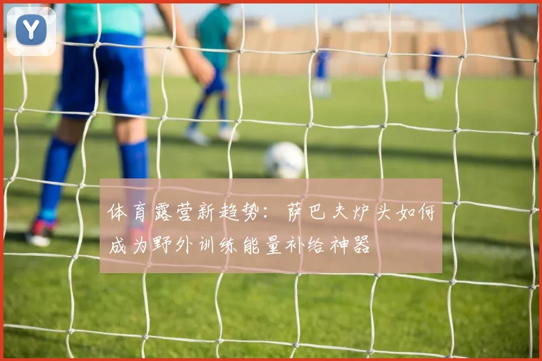 体育露营新趋势：萨巴夫炉头如何成为野外训练能量补给神器