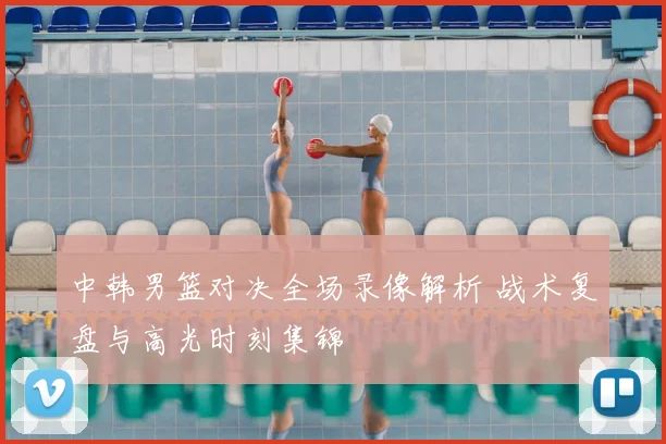 中韩男篮对决全场录像解析 战术复盘与高光时刻集锦