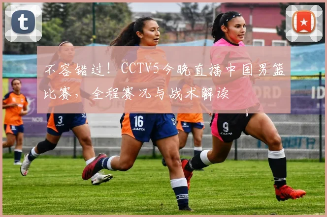 不容错过！CCTV5今晚直播中国男篮比赛，全程赛况与战术解读
