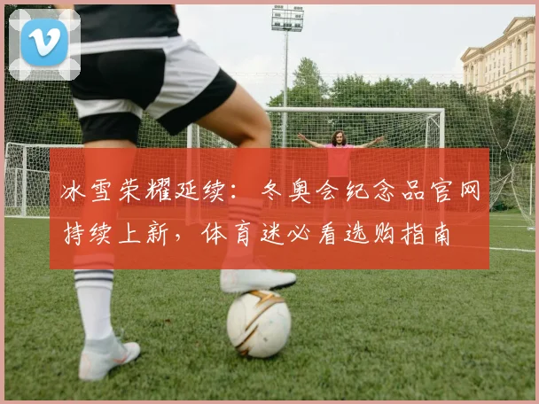 冰雪荣耀延续：冬奥会纪念品官网持续上新，体育迷必看选购指南