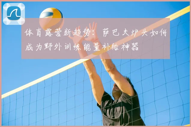 体育露营新趋势：萨巴夫炉头如何成为野外训练能量补给神器