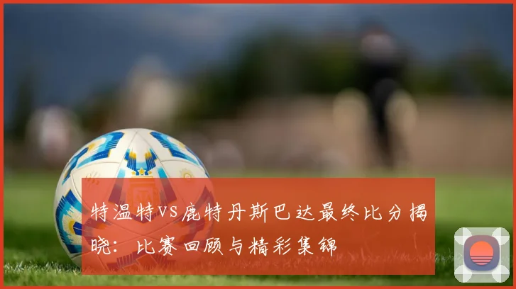 特温特vs鹿特丹斯巴达最终比分揭晓:比赛回顾与精彩集锦