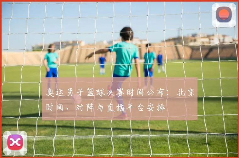 奥运男子篮球决赛时间公布：北京时间、对阵与直播平台安排