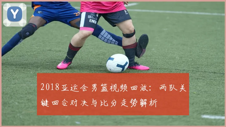 2018亚运会男篮视频回放：两队关键回合对决与比分走势解析