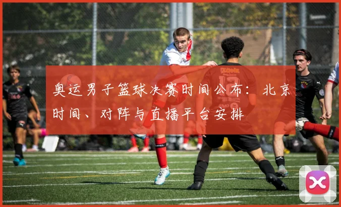 奥运男子篮球决赛时间公布：北京时间、对阵与直播平台安排