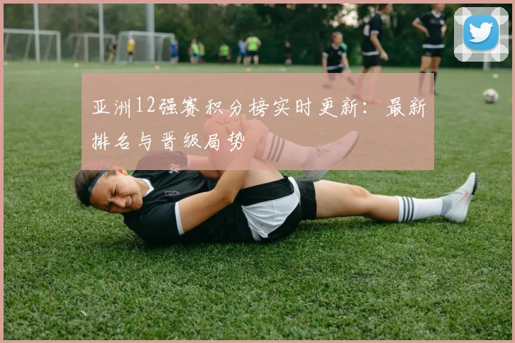 亚洲12强赛积分榜实时更新：最新排名与晋级局势