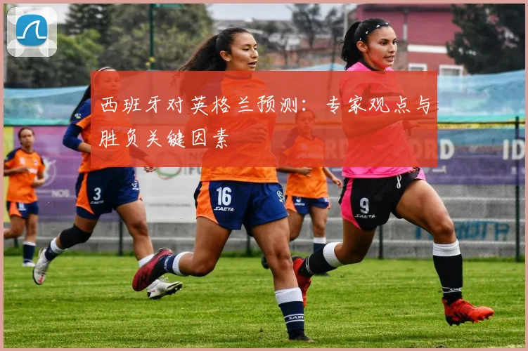 西班牙对英格兰预测:专家观点与胜负关键因素