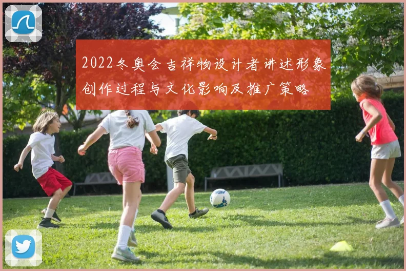 2022冬奥会吉祥物设计者讲述形象创作过程与文化影响及推广策略