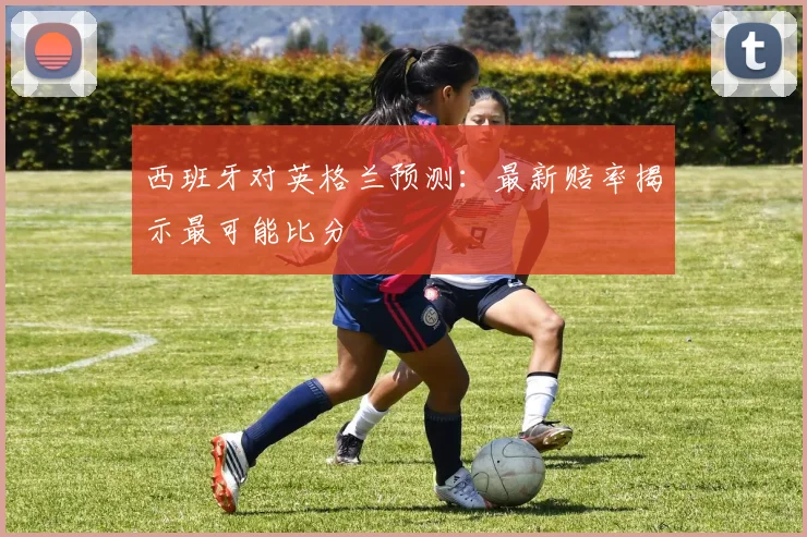 西班牙对英格兰预测:最新赔率揭示最可能比分