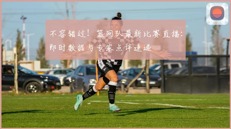 不容错过！篮网队最新比赛直播：即时数据与专家点评速递