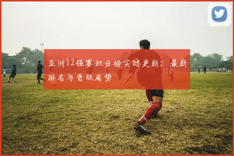 亚洲12强赛积分榜实时更新：最新排名与晋级局势