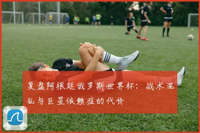 复盘阿根廷俄罗斯世界杯：战术混乱与巨星依赖症的代价
