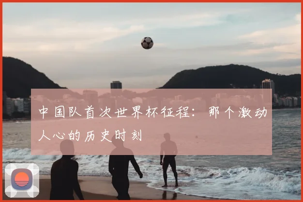 中国队首次世界杯征程:那个激动人心的历史时刻