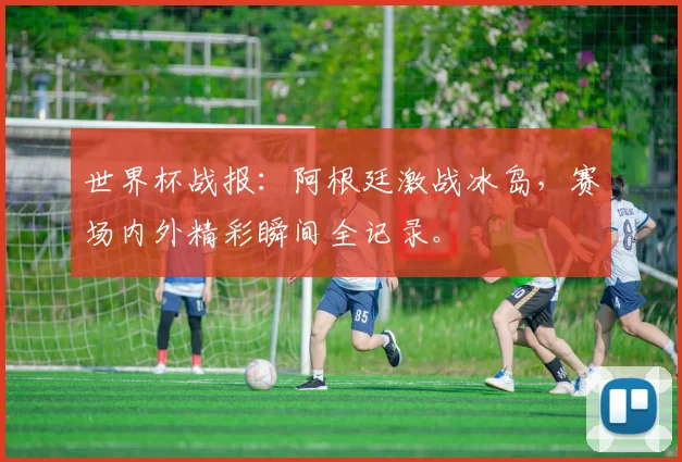 世界杯战报：阿根廷激战冰岛，赛场内外精彩瞬间全记录。