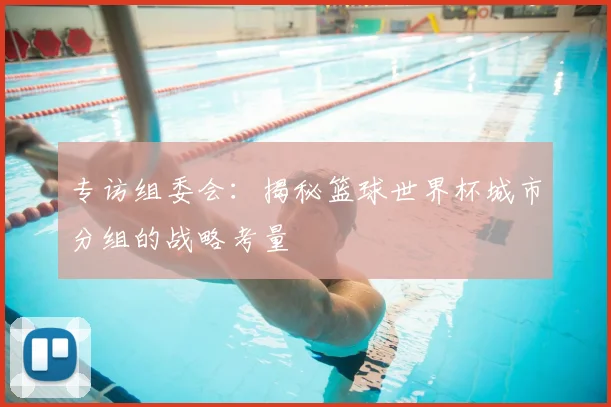专访组委会:揭秘篮球世界杯城市分组的战略考量