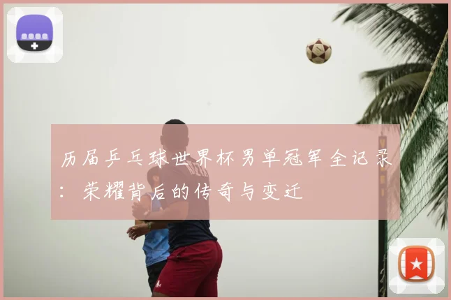 历届乒乓球世界杯男单冠军全记录:荣耀背后的传奇与变迁