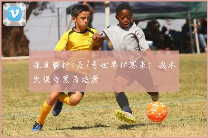 深度解析7月7号世界杯赛果:战术失误与黑马逆袭