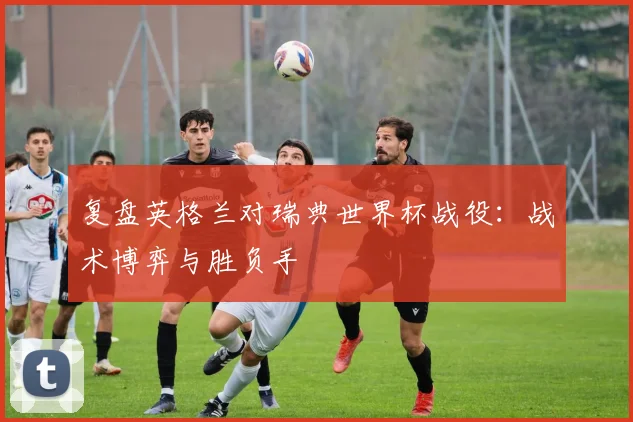 复盘英格兰对瑞典世界杯战役:战术博弈与胜负手