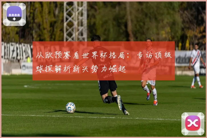 从欧预赛看世界杯格局：专访顶级球探解析新兴势力崛起