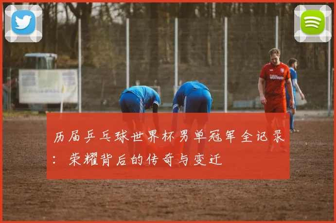 历届乒乓球世界杯男单冠军全记录:荣耀背后的传奇与变迁