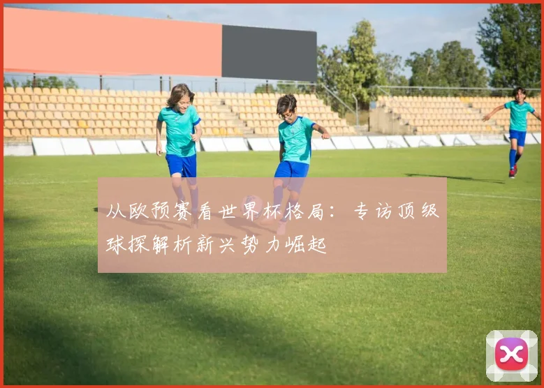 从欧预赛看世界杯格局：专访顶级球探解析新兴势力崛起