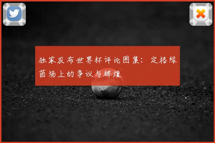 独家发布世界杯评论图集：定格绿茵场上的争议与辉煌