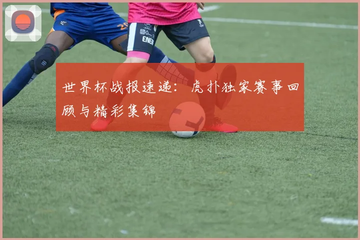世界杯战报速递：虎扑独家赛事回顾与精彩集锦