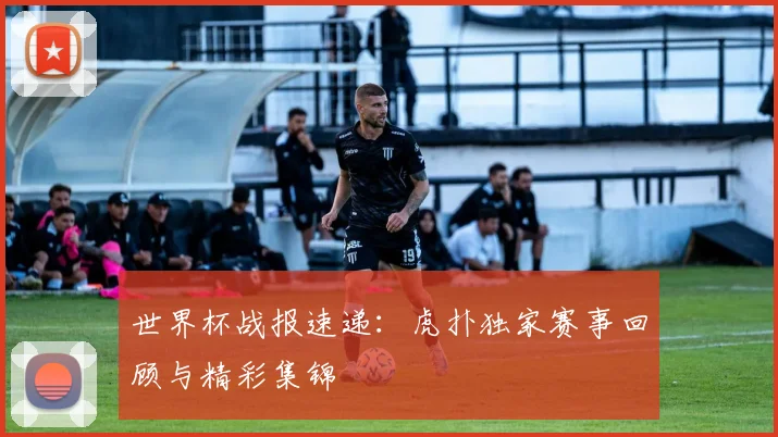 世界杯战报速递：虎扑独家赛事回顾与精彩集锦