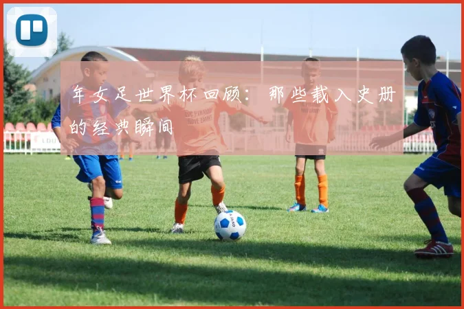 年女足世界杯回顾：那些载入史册的经典瞬间