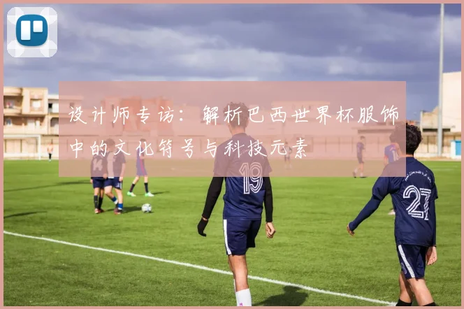 设计师专访：解析巴西世界杯服饰中的文化符号与科技元素