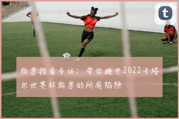 购票指南专访：带你避开2022卡塔尔世界杯购票的所有陷阱