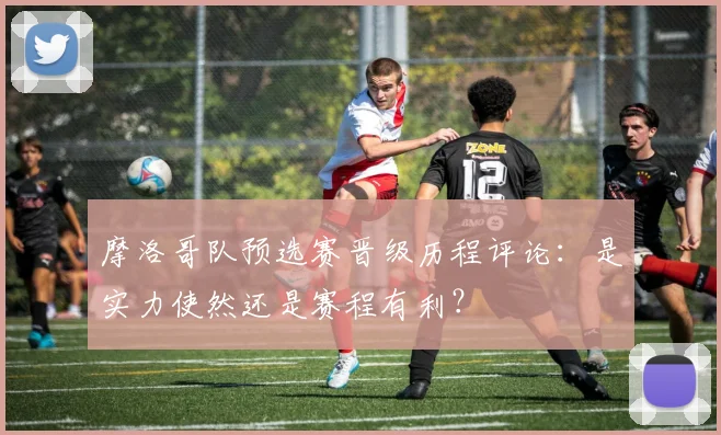 摩洛哥队预选赛晋级历程评论：是实力使然还是赛程有利？