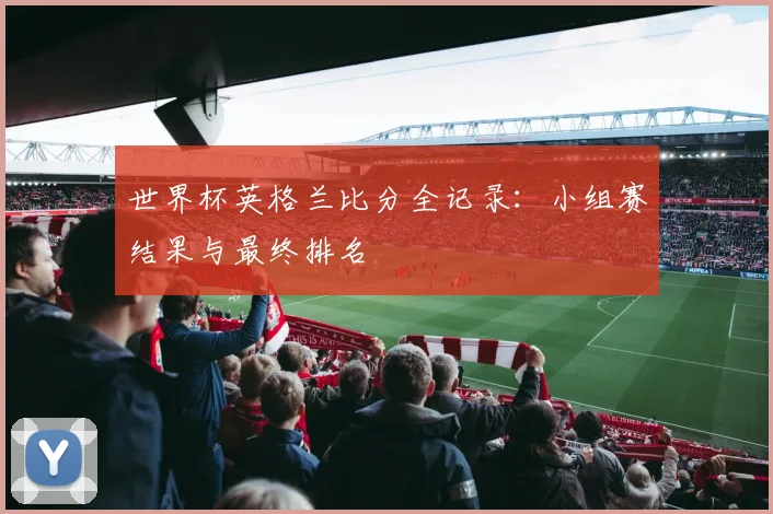 世界杯英格兰比分全记录：小组赛结果与最终排名