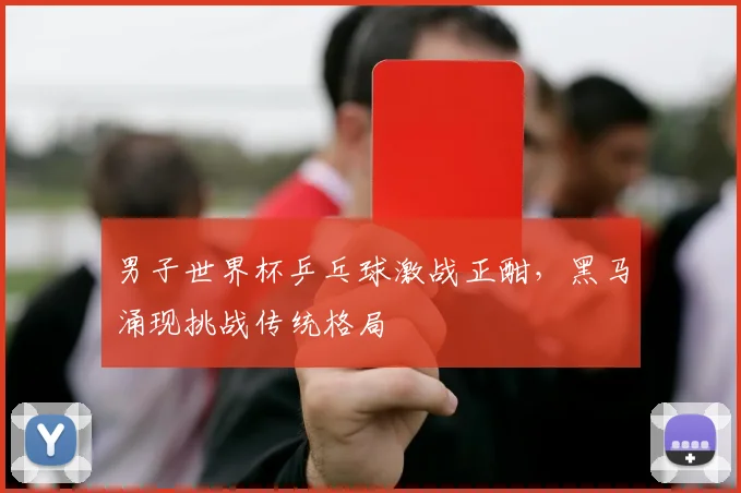 男子世界杯乒乓球激战正酣，黑马涌现挑战传统格局