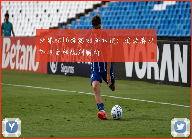 世界杯16强赛制全知道：淘汰赛对阵与晋级规则解析