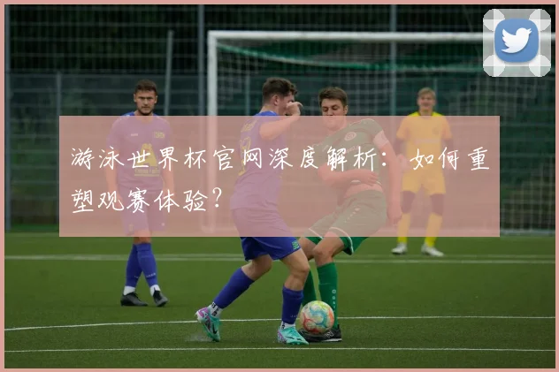 游泳世界杯官网深度解析：如何重塑观赛体验？