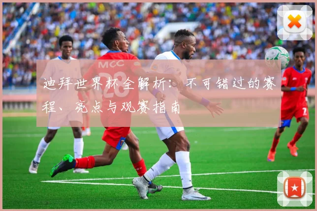 迪拜世界杯全解析：不可错过的赛程、亮点与观赛指南
